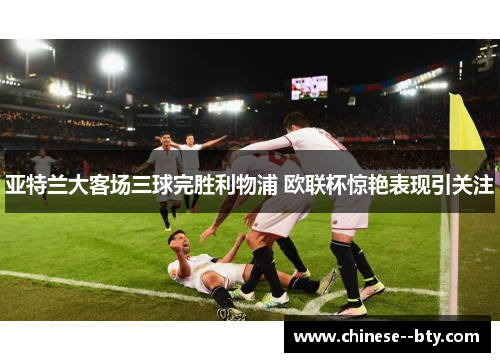 亚特兰大客场三球完胜利物浦 欧联杯惊艳表现引关注