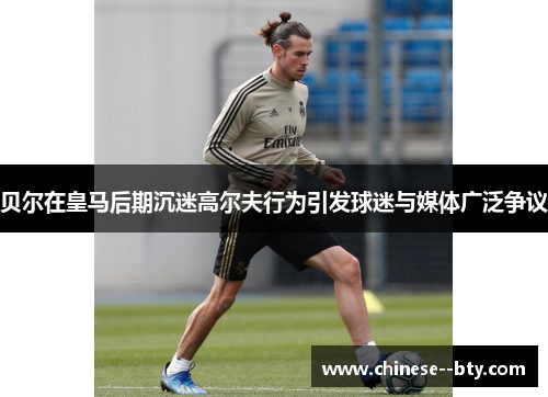 贝尔在皇马后期沉迷高尔夫行为引发球迷与媒体广泛争议